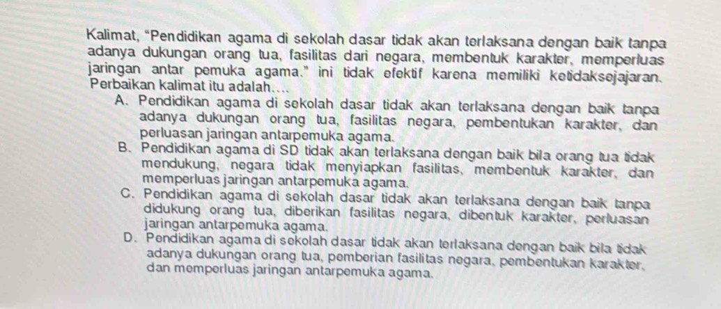 Kalimat, “Pendidikan agama di sekolah dasar tidak akan terlaksana dengan baik tanpa
adanya dukungan orang tua, fasilitas dari negara, membentuk karakter, memperluas
jaringan antar pemuka agama." ini tidak efektif karena memiliki ketidaksejajaran.
Perbaikan kalimat itu adalah....
A. Pendidikan agama di sekolah dasar tidak akan terlaksana dengan baik tanpa
adanya dukungan orang tua, fasilitas negara, pembentukan karakter, dan
perluasan jaringan antarpemuka agama.
B. Pendidikan agama di SD tidak akan terlaksana dengan baik bila orang tua tidak
mendukung, negara tidak menyiapkan fasilitas, membentuk karakter, dan
memperluas jaringan antarpemuka agama.
C. Pendidikan agama di sekolah dasar tidak akan terlaksana dengan baik tanpa
didukung orang tua, diberikan fasilitas negara, dibentuk karakter, perluasan
jaringan antarpemuka agama.
D. Pendidikan agama di sekolah dasar tidak akan terlaksana dengan baik bila tidak
adanya dukungan orang tua, pemberian fasilitas negara, pembentukan karakter,
dan memperluas jaringan antarpemuka agama.