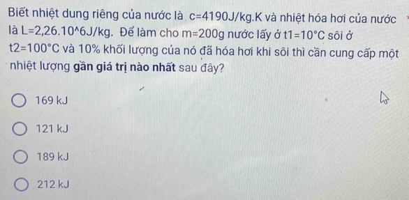 Biết nhiệt dung riêng của nước là c=4190J/kg.K và nhiệt hóa hơi của nước
là L=2,26.10^(wedge)6J/kg. Để làm cho m=200g nước lấy ở t1=10°C sôi ở
t2=100°C và 10% khối lượng của nó đã hóa hơi khi sôi thì cần cung cấp một
nhiệt lượng gần giá trị nào nhất sau đây?
169 kJ
121 kJ
189 kJ
212 kJ