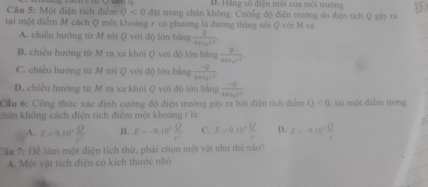 Hãng số điện môi của môi trường
5
Câu 5: Một điện tích điểm Q<0</tex> đặt trong chân không. Cường độ điện trường do điện tích Q gây ra
tại một điểm M cách Q một khoảng r có phương là đường thắng nối Q với M và
A. chiều hướng từ M tới Q với độ lớn bằng frac Q4π varepsilon _0r^2.
B. chiều hướng từ M ra xa khỏi Q với độ lớn bằng frac Q4π varepsilon _0r^2.
C. chiều hướng từ M tới Q với độ lớn bằng frac -Q4π varepsilon _0r^2.
D. chiều hướng từ M ra xa khỏi Q với độ lớn bằng frac -Q4π varepsilon _0r^2. 
Cầu 6: Công thức xác định cường độ điện trường gây ra bởi điện tích điểm Q<0</tex> , tại một điêm trong
chân không cách điện tích điêm một khoảng r là:
A. E=9.10^9 Q/r^2  E=-9.10^9 Q/r^2  C. E=9.10^9frac _ Or D. E=-9.10^9frac _ Or
B.
Cầu 7: Đê làm một điện tích thử, phải chọn một vật như thê nào?
A. Một vật tích điện có kích thước nhỏ