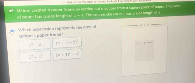 Interactive Practice: Write and Evaluate Expressions with Exponents
Miriam created a paper frame by cutting out a square from a square piece of paper. The piece
of paper has a side length of x+4. The square she cut out has a side length of x.
Which expression represents the area of
Miriam's paper frame?
x^2-2 (x+4-2)^2
x^2+4^2 (x+4)^2-x^2