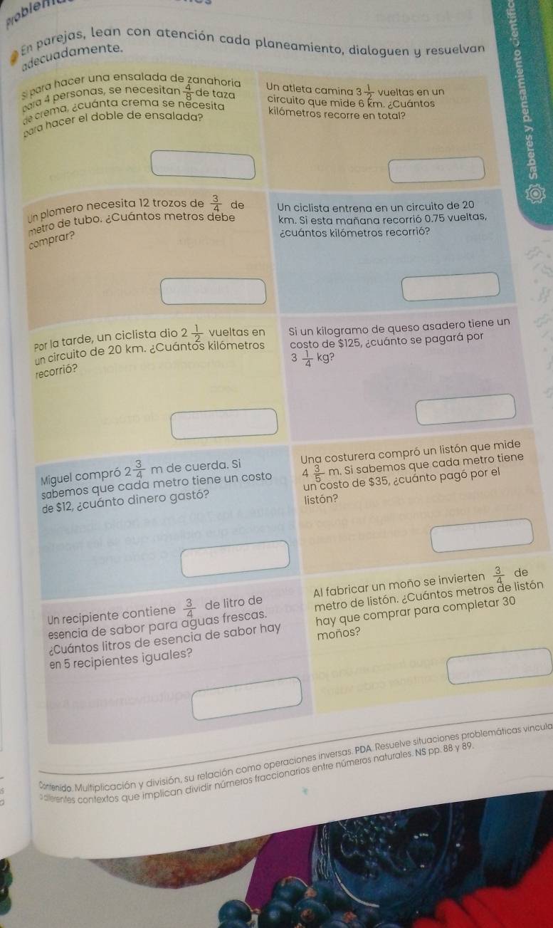 Pobien
En parejas, lean con atención cada planeamiento, dialoguen y resuelvan
adecuadamente.
para hacer una ensalada de zanahoría
Un atleta camina 3 1/2 
para 4 personas, se necesitan  4/8  de taza circuito que mide 6 km. ¿Cuántos vueltas en un
de crema, ¿cuánta crema se necesita
para hacer el doble de ensalada?
kilómetros recorre en total?
Un plomero necesita 12 trozos de
comprar?  3/4  de Un ciclista entrena en un circuito de 20
metro de tubo. ¿Cuántos metros debe km. Si esta mañana recorrió 0.75 vueltas,
¿cuántos kilómetros recorrió?
Por la tarde, un ciclista dio 2 1/2  vueltas en Si un kilogramo de queso asadero tiene un
un circuito de 20 km. ¿Cuántos kilómetros costo de $125, ¿cuánto se pagará por
3  1/4 kg?
recorrió?
Miguel compró 2 3/4 m de cuerda. Si Una costurera compró un listón que mide
sabemos que cada metro tiene un costo 4  3/5 m Si sabemos que cada metro tiene
de $12, ¿cuánto dinero gastó? un costo de $35, ¿cuanto pagó por el
listón?
Un recipiente contiene  3/4  de litro de Al fabricar un moño se invierten  3/4 
de
esencia de sabor para aguas frescas. metro de listón. ¿Cuántos metros de listón
¿Cuántos litros de esencia de sabor hay hay que comprar para completar 30
en 5 recipientes iguales? moños?
Contenida. Multiplicación y división, su relación como operaciones inversas. PDA. Resuelve situaciones problemáticas vinculo
alerentes contextos que implican dividir números fraccionarios entre números naturales. NS pp. 88 y 89