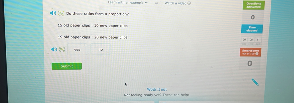 Learn with an example o Watch a video ⑥ Questions
answered
Do these ratios form a proportion?
0
15 old paper clips : 10 new paper clips
Time
elapsed
19 old paper clips : 20 new paper clips
00 00 11
[x_A] yes no SmartScore
out of 100 0
Submit
Work it out
Not feeling ready yet? These can help: