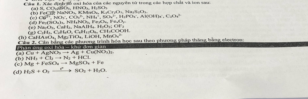 Xác cdinhoverline SOoxi i hóa của các nguyên tử trong các hợp chất và ion sau:
(a) S,CO_2,SO_3,HNO_3,H_2SO_3
(b) FeCl_2,NaNO_3,KMnO_4,K_2Cr_2O_7,Na_2S_2O_3.
(c) Cu^(2+),NO_3^(-,CO_3^(2-),NH_4^+,SO_4^(2-),H_2)PO_4^(-,Al(OH)_4^-,C_2)O_4^((2-)
(d) Fe_2)(SO_4)_3,NH_4NO_3,Fe_3O_4,Fe_xO_y.
(e) Na_2O_2, CaH_2,NaAlH_4.H_2O_2;OF_2
(g) C_2H_2,C_2H_6O,C_6H_12O_6,CH_3COOH.
(h) CaHAsO_4,Mg_2TiO_4,LiOH,MnO_4^((2-)
Câu 2. Cân bằng các phương trình hóa học sau theo phương pháp thăng bằng electron:
Phân ứng oxi hóa — khử đơn giản
(a) Cu+AgNO_3)to Ag+Cu(NO_3)_2.
(b) NH_3+Cl_2to N_2+HCl.
(c) Mg+FeSO_4to MgSO_4+Fe
(d) H_2S+O_2xrightarrow t°SO_2+H_2O.