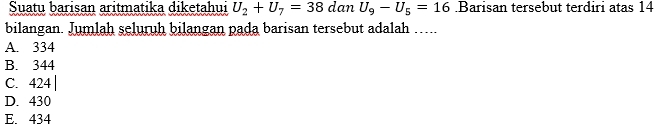 Suatu barisan aritmatika diketahui U_2+U_7=38 dan U_9-U_5=16.Barisan tersebut terdiri atas 14
bilangan. Jumlah seluruh bilangan pada barisan tersebut adalah …...
A. 334
B. 344
C. 424 |
D. 430
E. 434