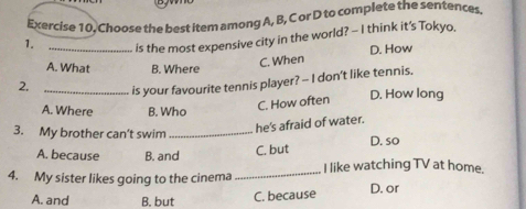 Exercise 10, Choose the best item among A, B, C or D to complete the sentences
1. _is the most expensive city in the world? - I think it’s Tokyo,
A. What B. Where
C. When D. How
2. _is your favourite tennis player? -- I don't like tennis.
A. Where B. Who
C. How often
D. How long
3. My brother can’t swim_
he's afraid of water.
A. because B. and
C. but D. so
4. My sister likes going to the cinema _I like watching TV at home.
A. and B. but C. because D. or