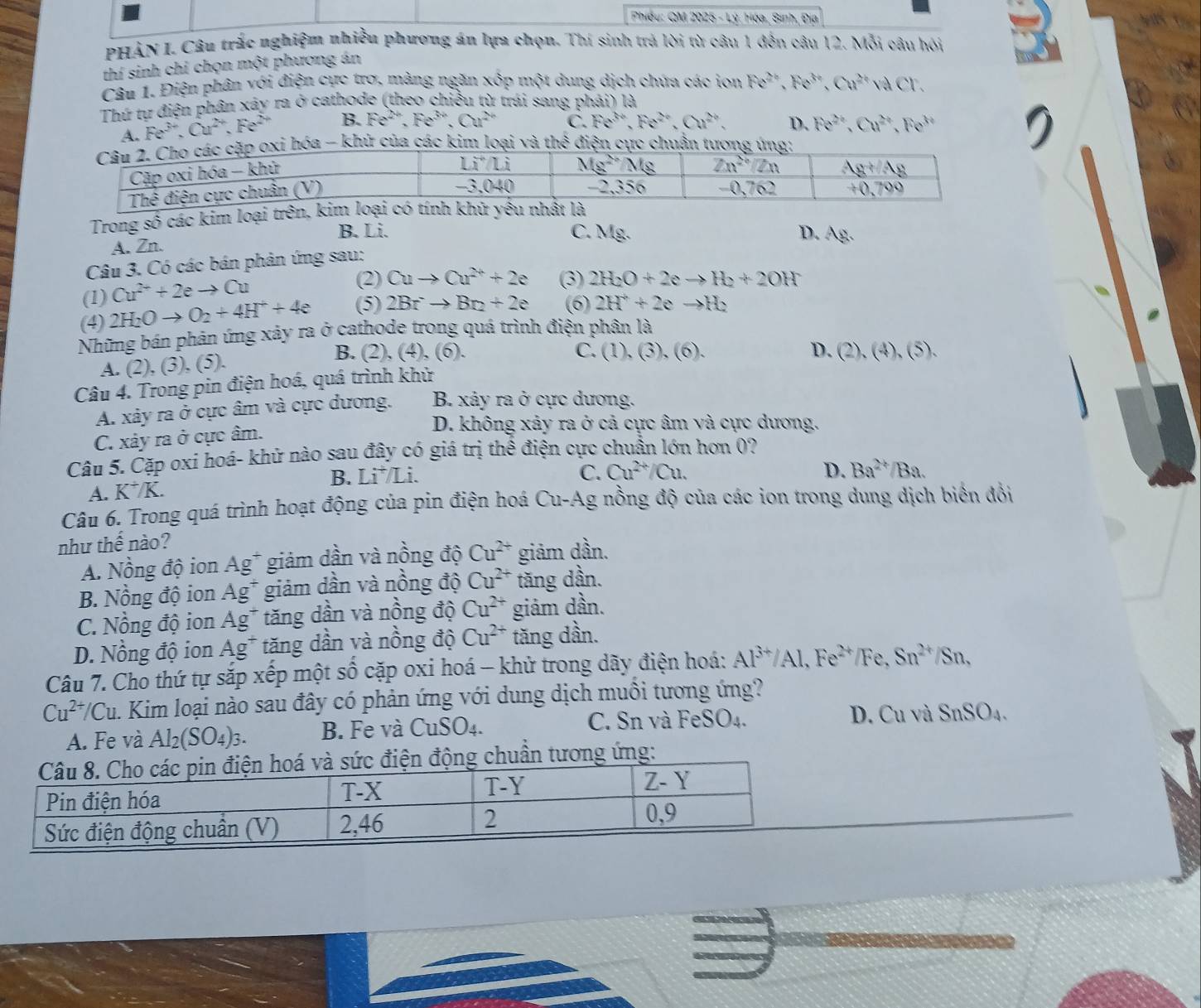 Phiều: QM 2025 - Lý: Hóa, Sinh, Địa
PHẢN I. Câu trắc nghiệm nhiều phương án lựa chọn. Thí sinh trả lời từ câu 1 đến câu 12. Mỗi câu hỏi
thí sinh chỉ chọn một phương án
Câu 1. Điện phân với điện cực trơ, màng ngăn xốp một dung dịch chứa các ion Fe^(2+),Fe^(3+),Cu^(2+)vaCl
Thứ tự điện phân xây ra ở cathode (theo chiều từ trái sang phải) là
A. Fe^(3+),Cu^(2+),Fe^(2+) B. Fe^(2+),Fe^(3+),Cu^(2+) C. Fe^(3+),Fe^(2+),Cu^(2+), D. Fe^(2+),Cu^(2+),Fe^(3+)
hóa - khử của các kim loại và thes điện cực chương ứ
Trong số các kim loại trê
B. Li. C. Mg. D. AR.
A. Zn.
Câu 3. Có các bán phản ứng sau:
Cu^(2+)+2eto Cu
(2) Cuto Cu^(2+)+2e (3) 2H_2O+2eto H_2+2OH
(1) 2H_2Oto O_2+4H^++4e (5) 2Brto Br_2+2e (6) 2H^++2eto H_2
(4)
Những bán phản ứng xảy ra ở cathode trong quá trình điện phân là
B. (2) , (4), (6). C. (1), (3), (6).
A. (2), (3), (5).
Câu 4. Trong pin điện hoá, quá trình khử D. (2),(4),(5),
A. xảy ra ở cực âm và cực dương. B. xây ra ở cực dương.
C. xảy ra ở cực âm.
D. không xảy ra ở cả cực âm và cực dương.
Câu 5. Cặp oxi hoá- khử nào sau đây có giá trị thể điện cực chuẩn lớn hơn 0?
B. Li^+/Li. C. Cu^(2+)/Cu.
A. K^+/K. D. Ba^(2+)/Ba.
Câu 6. Trong quá trình hoạt động của pin điện hoá Cu-Ag nồng độ của các ion trong dung dịch biển đổi
như thhat e nào?
A. Nồng độ ion y° ** giảm dần và nồng độ Cu^(2+) giảm dần.
B. Nồng độ ion Ag^+ giảm dần và nồng độ Cu^(2+) tăng dần.
C. Nồng độ ion Ag^+ tăng dần và nồng độ Cu^(2+) giảm dần.
D. Nồng độ ion Ag^+ tăng dần và nồng độ Cu^(2+) tăng dần.
Câu 7. Cho thứ tự sắp xếp một shat O cặp oxi hoá - khử trong dãy điện hoá: Al^(3+)/Al,Fe^(2+)/Fe, Sn^(2+)/Sn,
Cu^(2+)/Cu m. Kim loại nào sau đây có phản ứng với dung dịch muồi tương ứng?
A. Fe và Al_2(SO_4)_3. B. Fe và CuSO_4. C. Sn và FeSO₄. D. Cu và SnSO_4.
g chuẩn tương ứng:
