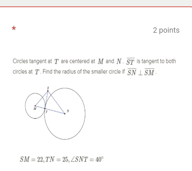 Circles tangent at T are centered at M and N· overline ST is tangent to both 
circles at T. Find the radius of the smaller circle if overline SN⊥ overline SM ·
SM=22, TN=25, ∠ SNT=40°