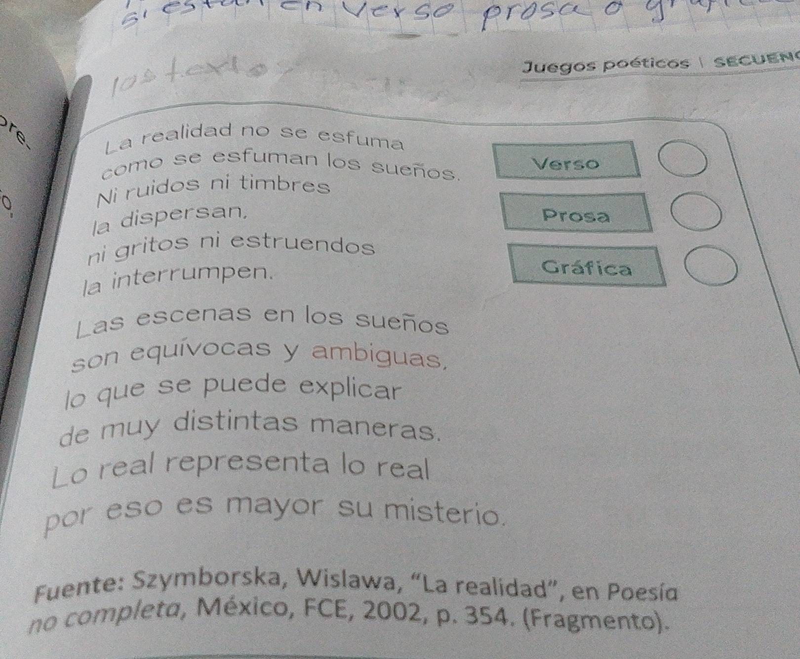 Juegos poéticos |sECUEn 
La realidad no se esfuma 
como se esfuman los sueños. 
Verso 
Q 
Ni ruidos ni timbres 
la dispersan, Prosa 
ni gritos ni estruendos 
la interrumpen. 
Gráfica 
Las escenas en los sueños 
son equívocas y ambiguas, 
lo que se puede explicar 
de muy distintas maneras. 
Lo real representa lo real 
por eso es mayor su misterio. 
Fuente: Szymborska, Wislawa, “La realidad”, en Poesía 
no completa, México, FCE, 2002, p. 354. (Fragmento).