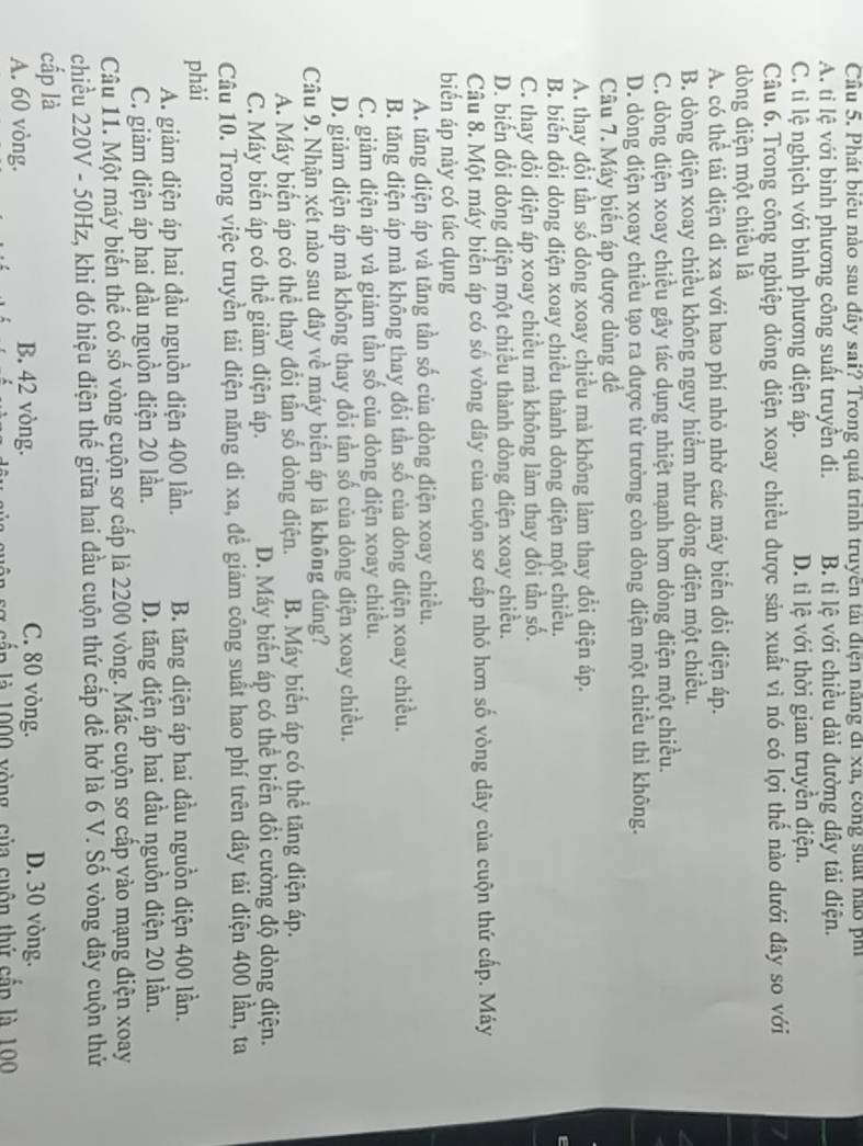Cầu 5. Phát biêu nào sau đây sai? Trong quả trình truyền tái điện nằng đi xã, công suất nào phi
A. tỉ lệ với bình phương công suất truyền đi. B. tỉ lệ với chiều dài đường dây tải điện.
C. tỉ lệ nghịch với bình phương điện áp. D. tỉ lệ với thời gian truyền điện.
Câu 6. Trong công nghiệp dòng điện xoay chiều được sản xuất vì nó có lợi thế nào dưới đây so với
dòng điện một chiều là
A. có thể tải điện đi xa với hao phí nhỏ nhờ các máy biến đổi điện áp.
B. dòng diện xoay chiều không nguy hiểm như dòng điện một chiều.
C. dòng điện xoay chiều gây tác dụng nhiệt mạnh hơn dòng điện một chiều.
D. dòng điện xoay chiều tạo ra được từ trường còn dòng điện một chiều thì không.
Câu 7. Máy biến áp được dùng để
A. thay đổi tần số dòng xoay chiều mà không làm thay đổi điện áp.
B. biến đổi dòng điện xoay chiều thành dòng điện một chiều.
C. thay đổi điện áp xoay chiều mà không làm thay đổi tần số.
D. biến đổi dòng điện một chiều thành dòng điện xoay chiều.
Câu 8. Một máy biến áp có số vòng dây của cuộn sơ cấp nhỏ hơn số vòng dây của cuộn thứ cấp. Máy
biển áp này có tác dụng
A. tăng điện áp và tăng tần số của dòng điện xoay chiều.
B. tăng diện áp mà không thay đổi tần số của dòng điện xoay chiều.
C. giảm điện áp và giảm tần số của dòng điện xoay chiều.
D. giảm điện áp mà không thay đổi tần số của dòng điện xoay chiều.
Câu 9. Nhận xét nào sau đây về máy biến áp là không đúng?
A. Máy biến áp có thể thay đổi tần số dòng điện. B. Máy biển áp có thể tăng điện áp.
C. Máy biến áp có thể giảm điện áp. D. Máy biến áp có thể biến đổi cường độ dòng điện.
Câu 10. Trong việc truyền tải điện năng đi xa, để giảm công suất hao phí trên dây tải điện 400 lần, ta
phải
A. giảm điện áp hai đầu nguồn điện 400 lần. B. tăng điện áp hai đầu nguồn điện 400 lần.
C. giảm điện áp hai đầu nguồn điện 20 lần. D. tăng điện áp hai đầu nguồn điện 20 lần.
Câu 11. Một máy biến thế có số vòng cuộn sơ cấp là 2200 vòng. Mắc cuộn sơ cấp vào mạng điện xoay
chiều 220V - 50Hz, khi đó hiệu điện thế giữa hai đầu cuộn thứ cấp để hở là 6 V. Số vòng dây cuộn thứ
cấp là D. 30 vòng.
A. 60 vòng. B. 42 vòng.
C. 80 vòng.
sg cấp là 1000 vòng, của cuộn thứ cắp là 100