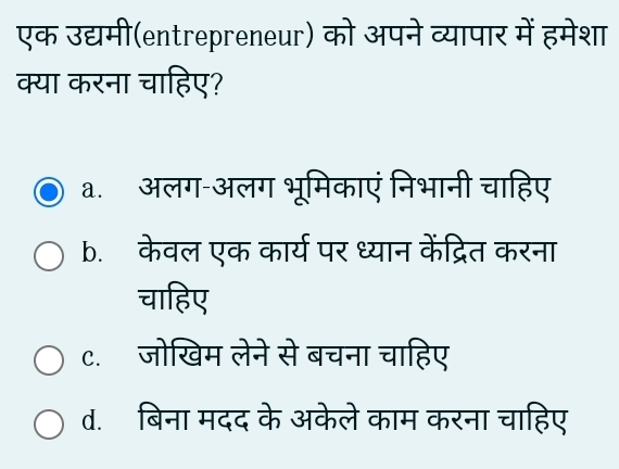 एक उद्यमी(entrepreneur) को अपने व्यापार में हमेशा
क्या करना चाहिए?
a. अलग-अलग भूमिकाएं निभानी चाहिए
b. केवल एक कार्य पर ध्यान केंद्रित करना
चाहिए
c.ॉजोखिम लेने से बचना चाहिए
d. बिना मदद के अकेले काम करना चाहिए