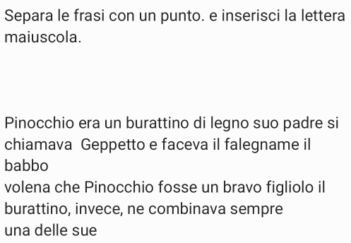 Separa le frasi con un punto. e inserisci la lettera 
maiuscola. 
Pinocchio era un burattino di legno suo padre si 
chiamava Geppetto e faceva il falegname il 
babbo 
volena che Pinocchio fosse un bravo figliolo il 
burattino, invece, ne combinava sempre 
una delle sue