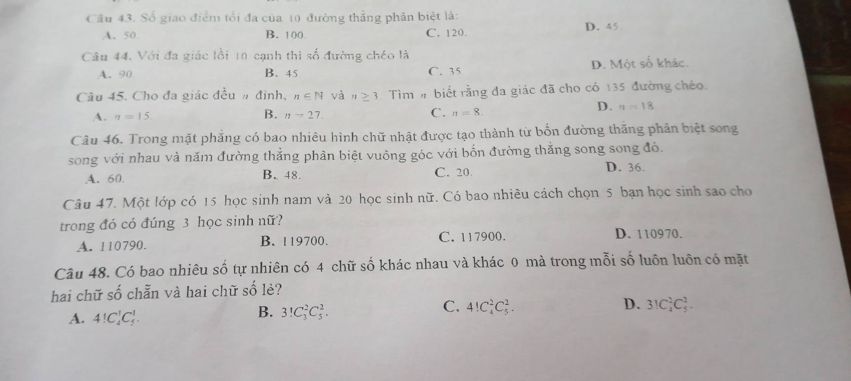 Số giao điểm tối đa của 10 đường thắng phân biệt là:
D. 45.
A. 50 B. 100. C. 120.
Câu 44. Với đa giác lồi 10 cạnh thì số đường chéo là
A. 90 B. 45 C. 35 D. Một số khác.
Câu 45. Cho đa giác đều n đỉnh, n∈ N và n≥ 3 Tìmm biết rằng đa giác đã cho có 135 đường chéo,
A. n=15 B. n=27. C. n=8.
D. n=18
Câu 46. Trong mặt phẳng có bao nhiêu hình chữ nhật được tạo thành từ bốn đường thăng phân biệt song
song với nhau và năm đường thắng phân biệt vuông góc với bốn đường thắng song song đó.
B. 48.
A. 60. C. 20.
D. 36.
Câu 47. Một lớp có 15 học sinh nam và 20 học sinh nữ. Có bao nhiều cách chọn 5 bạn học sinh sao cho
trong đó có đúng 3 học sinh nữ?
A. 110790.
B. 119700. C. 117900.
D. 110970.
Câu 48. Có bao nhiêu số tự nhiên có 4 chữ số khác nhau và khác 0 mà trong mỗi số luôn luôn có mặt
hai chữ số chẵn và hai chữ số lẻ?
C.
D.
A. 4!C_4^1C_5^1.
B. 3!C_3^2C_5^2. 4!C_4^2C_5^2. 3!C_4^2C_5^2.