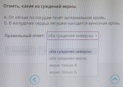 Отметь, какие из суждений верны.
A. От лёгких πо сосудам течёт артериальная кровь.
Б. В желудочке сердца лягушки находится венознаякровь
Правильный ответ: оба суждения неверны
Coxданиts оба суждения невернь
оба суждения верны
верно только А
верно только Б
^