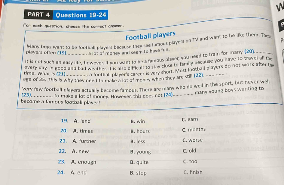 For each question, choose the correct answer.
Football players P
R
Many boys want to be football players because they see famous players on TV and want to be like them. These
players often (19)................ a lot of money and seem to have fun.
It is not such an easy life, however. If you want to be a famous player, you need to train for many (20)_
every day, in good and bad weather. It is also difficult to stay close to family because you have to travel all the
time. What is (21)..............., a football player’s career is very short. Most football players do not work after the
age of 35. This is why they need to make a lot of money when they are still (22)
Very few football players actually become famous. There are many who do well in the sport, but never well
(23) ................ to make a lot of money. However, this does not (24)
many young boys wanting to
become a famous football player!
19. A. lend B. win C. earn
20. A. times B. hours C. months
21. A. further B. less C. worse
22. A. new B. young C. old
23. A. enough B. quite C. too
24. A. end B. stop C. finish