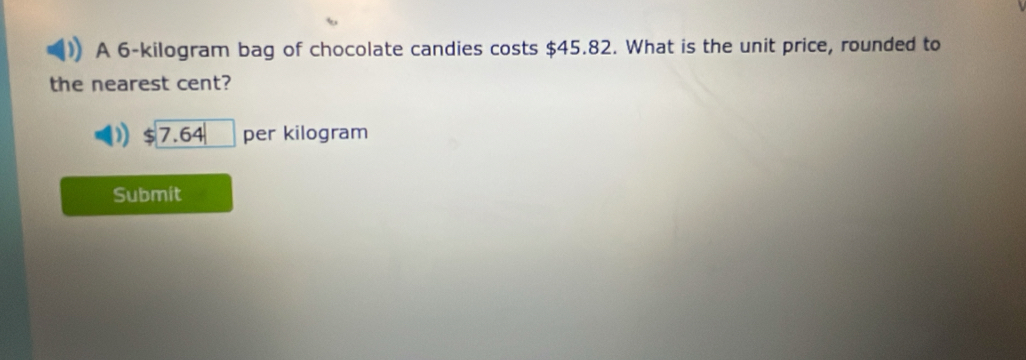 A 6-kilogram bag of chocolate candies costs $45.82. What is the unit price, rounded to 
the nearest cent?
7.64 per kilogram
Submit