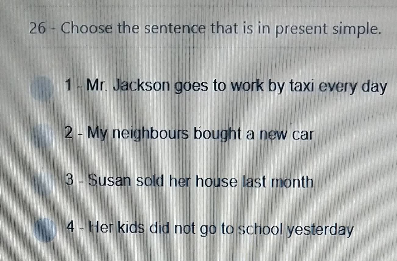 Choose the sentence that is in present simple.
1 - Mr. Jackson goes to work by taxi every day
2 - My neighbours bought a new car
3 - Susan sold her house last month
4 - Her kids did not go to school yesterday