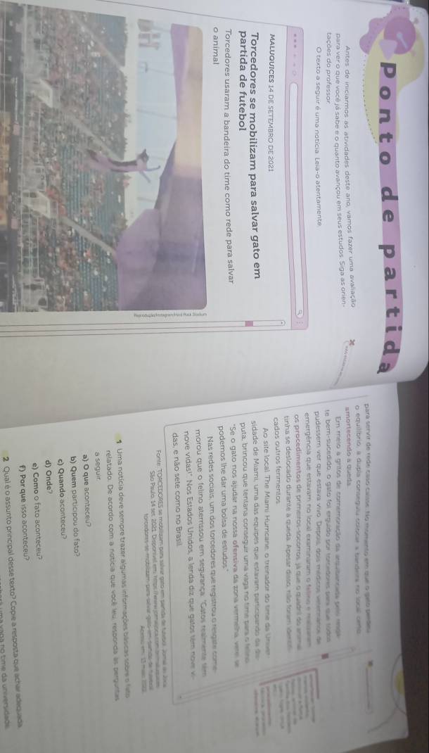 Ponto de partid
para servir de rede caso caisse: No momento em que o gelo pende_
o equitíbrio, a dupla conseguiu colocar a bandeira no local cemo
Antes de iniciarmos as atividades deste ano, vamos fazer uma avaliação χ
para ver o que você já sabe e o quanto avançou em seus estudos. Siga as orien- _smortecendo a queda Em melo a gritos de comemoração da arquibancada pelo rmga
tações do professor te ber-sucedido, o gato foi erguído por torcedores pars que tódos
O texto a seguir é uma notícia. Leia-o atentamente pudesser ver que estava vivo. Depois, dois médicos verennanos de
emergência que estavam no local examinaram o fetino e mealsarm    
os procedimentos de primeiros-socorros já que o quadrl do anma —     
tinha se deslocado durante a queda. Apesar disso, não foram idenos    
MALUQUICES 14 DE SETEMBRO DE 2021 cados outros fenmentos
Ao site local The Miami Humcane, o treinador do time da Univer
Torcedores se mobilizam para salvar gato em sidade de Miami, uma das equipes que estavam participando da ds      
partida de futebol puta, brincou que tentana conseguir uma vaga no time pars o fellno          
Torcedores usaram a bandeira do time como rede para salvar *Se o gato nos ajudar na nossa ofensiva da zona vermelha, vere se
o animal podemos lhe dar uma bolsa de estudos.
Nas redes sociais, um dos torcedores que registrou o resgate come
morou que o felino aterrissou em segurança: "Gatos realmente sem
nove vidas!" Nos Estados Unidos, a lenda diz que gatos tém no v 
das, e não sete como no Brasil
Fonte: TORCEDORES se mobilizam para salvar gato em parida de futebol. Joma ds Jixia
São Paulo, 14 set 2021. Disponivel em híps (ewa omaipcacom tnmlususe
forcedores se moblszam para salvar gaío em samdo de navbol
Acemç et 13man 1903
1 Uma notícia deve sempre trazer algumas informações básicas sobre o feto
relatado. De acordo com a noticia que você leu, responda as perguntas
a seguir
a) O que aconteceu?
b) Quem participou do fato?
c) Quando aconteceu?
d) Onde?
e) Como o fato aconteceu?
f) Por que isso aconteceu?
2 Qual é o assunto principal desse texto? Copie a resposta que achar adequada
á uma vana no time da universidads