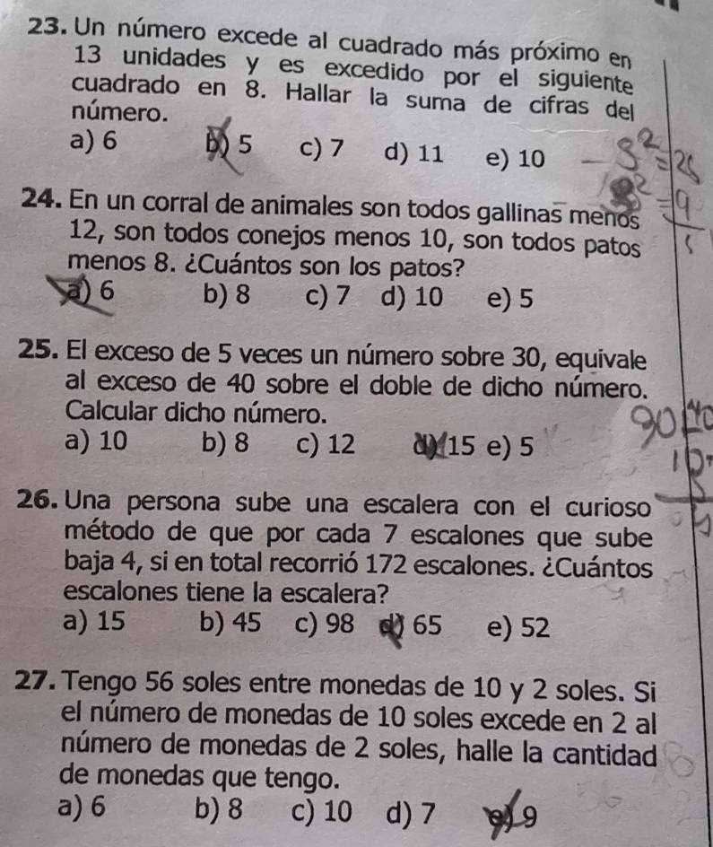 Un número excede al cuadrado más próximo en
13 unidades y es excedido por el siguiente
cuadrado en 8. Hallar la suma de cifras del
número.
a) 6 b) 5 c) 7 d) 11 e) 10
24. En un corral de animales son todos gallinas menos
12, son todos conejos menos 10, son todos patos
menos 8. ¿Cuántos son los patos?
a) 6 b) 8 c) 7 d) 10 e) 5
25. El exceso de 5 veces un número sobre 30, equivale
al exceso de 40 sobre el doble de dicho número.
Calcular dicho número.
a) 10 b) 8 c) 12 d) 15 e) 5
26. Una persona sube una escalera con el curioso
método de que por cada 7 escalones que sube
baja 4, si en total recorrió 172 escalones. ¿Cuántos
escalones tiene la escalera?
a) 15 b) 45 c) 98 d) 65 e) 52
27. Tengo 56 soles entre monedas de 10 y 2 soles. Si
el número de monedas de 10 soles excede en 2 al
número de monedas de 2 soles, halle la cantidad
de monedas que tengo.
a) 6 b) 8 c) 10 d) 7 9 9