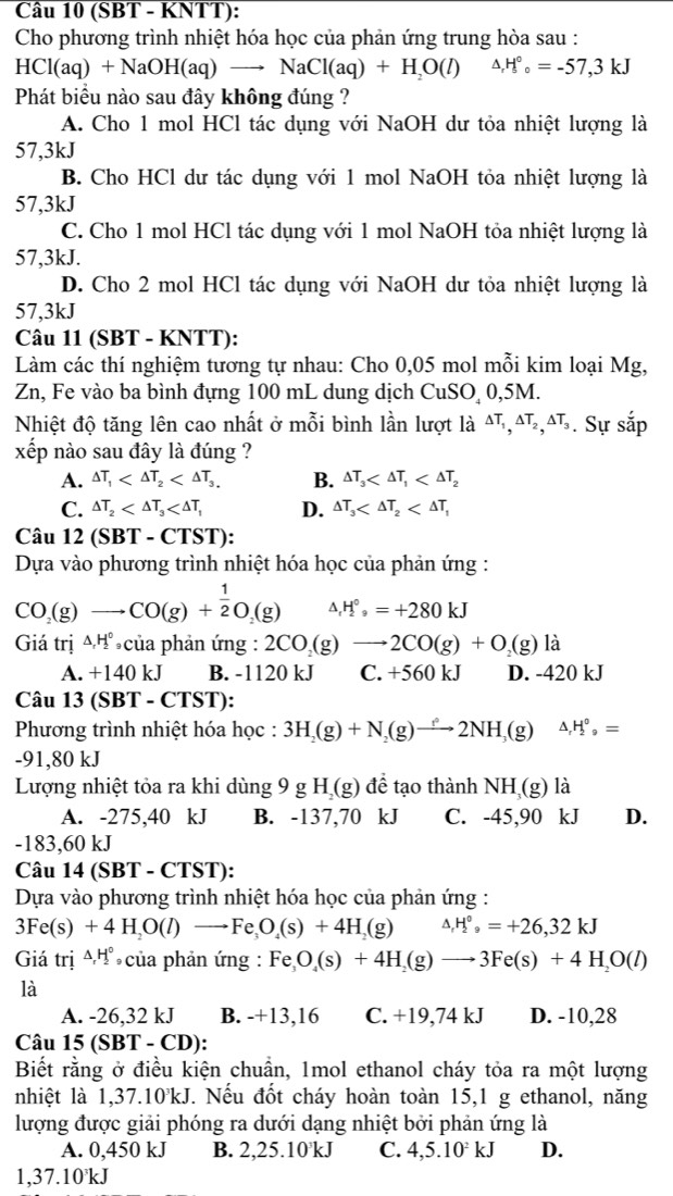 (SBT - KNTT):
Cho phương trình nhiệt hóa học của phản ứng trung hòa sau :
HCl(aq)+NaOH(aq)to NaCl(aq)+H_2O(l) △ ,H°_circ =-=-57,3kJ
Phát biểu nào sau đây không đúng ?
A. Cho 1 mol HCl tác dụng với NaOH dư tỏa nhiệt lượng là
57,3kJ
B. Cho HCl dư tác dụng với 1 mol NaOH tỏa nhiệt lượng là
57,3kJ
C. Cho 1 mol HCl tác dụng với 1 mol NaOH tỏa nhiệt lượng là
57,3kJ.
D. Cho 2 mol HCl tác dụng với NaOH dư tỏa nhiệt lượng là
57,3kJ
Câu 11 (SBT - KNTT):
Làm các thí nghiệm tương tự nhau: Cho 0,05 mol mỗi kim loại Mg,
Zn, Fe vào ba bình đựng 100 mL dung dịch CuSO 0,5M.
Nhiệt độ tăng lên cao nhất ở mỗi bình lần lượt là △ T_1,△ T_2,△ T_3. Sự sắp
xếp nào sau đây là đúng ?
A. Delta T_1 B. △ T_3
C. △ T_2 D. △ T_3
Câu 12(SBT-CTST):
Dựa vào phương trình nhiệt hóa học của phản ứng :
CO_2(g)to CO(g)+ 1/2 O_2(g) △ _rH_9^((circ)=+280kJ
Giá trị △ _r)H_2^((circ) của phản ứng : 2CO_2)(g)to 2CO(g)+O_2(g) là
A. +140 kJ B. -1120 kJ C. +560kJ D. -420 kJ
Câu 13(SBT-CTST ):
Phương trình nhiệt hóa học : 3H_2(g)+N_2(g)to 2NH_3(g) △ _rH_2^((circ),=
-91,80 kJ
Lượng nhiệt tỏa ra khi dùng 9 g H_2)(g) để tạo thành NH (g) là
A. -275,40 kJ B. -137,70 kJ C. -45,90 kJ D.
-183,60 kJ
Câu 14(SBT Γ - C TS T):
Dựa vào phương trình nhiệt hóa học của phản ứng :
3Fe(s)+4H_2O(l)to Fe_3O_4(s)+4H_2(g) △ _rH_2^((circ),=+26,32kJ
Giá trị 4   của phản ứng: Fe_3)O_4(s)+4H_2(g)to 3Fe(s)+4H_2O(l)
là
A. -26,32 kJ B. -+13,16 C. +19,74 kJ D. -10,28
Câu 15 (SBT-CD)
Biết rằng ở điều kiện chuẩn, 1mol ethanol cháy tỏa ra một lượng
nhiệt là 1,37.10'kJ. Nếu đốt cháy hoàn toàn 15,1 g ethanol, năng
lượng được giải phóng ra dưới dạng nhiệt bởi phản ứng là
A. 0,450 kJ B. 2,25.10'kJ C. 4,5.10^2kJ D.
1,37.10°kJ