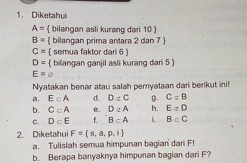 Diketahui
A=  bilangan asli kurang dari 10 
B=  bilangan prima antara 2 dan 7 
C=  semua faktor dari 6 
D=  bilangan ganjil asli kurang dari 5 
E=varnothing
Nyatakan benar atau salah pernyataan dari berikut ini! 
a. E⊂ A d. Dnot ⊂ C g. Cnot ⊂ B
b. C⊂ A e. Dnot ⊂ A h. Enot ⊂ D
C. D⊂ E f. B⊂ A i. B⊂ C
2. Diketahui F= s,a,p,i
a. Tulislah semua himpunan bagian dari F! 
b. Berapa banyaknya himpunan bagian dari F?