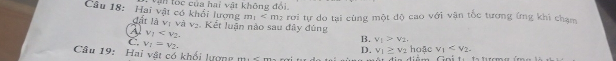 Vận lốc của hai vật không đối.
Câu 18: Hai vật có khối lượng m_1 rơi tự do tại cùng một độ cao với vận tốc tương ứng khi chạm
đất là vị và sqrt() 2. Kết luận nào sau đây đúng
v_1 .
C V_1=V_2.
B. v_1>v_2.
D. v_1≥ v_2 hoặc v_1 . 
Câu 19: Hai vật có khối lượng m. e dém Coit ta troa í n