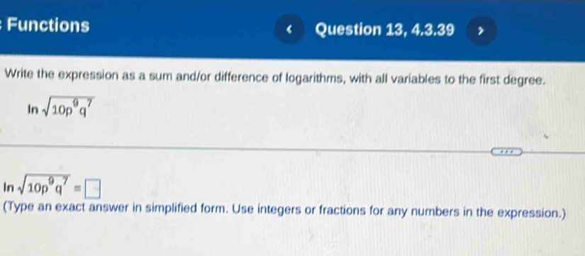 Functions ‘ Question 13, 4.3.39 
Write the expression as a sum and/or difference of logarithms, with all variables to the first degree. 
In sqrt(10p^9q^7)
In sqrt(10p^9q^7)=□
(Type an exact answer in simplified form. Use integers or fractions for any numbers in the expression.)