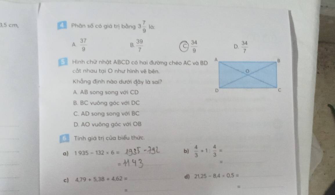 3, 5 cm, 4 Phân số có giá trị bằng 3 7/9  là:
A.  37/9   39/7  a  34/9  D.  34/7 
B.
Hình chữ nhật ABCD có hai đường chéo AC và BD A
B
cất nhau tại O như hình vẽ bên. 。
Khẳng định nào dưới đây là sai?
A. AB song song với CD
D
B. BC vuông góc với DC
C. AD song song với BC
_
D. AO vuông góc với OB
_
Tính giá trị của biểu thức.
_
a) 1935-132* 6= _b)  4/3 +1: 4/3 = _
_
_
_=
_
c) 4,79+5,38+4,62= _
d) 21.25-8.4* 0.5= _
_
_s
_=