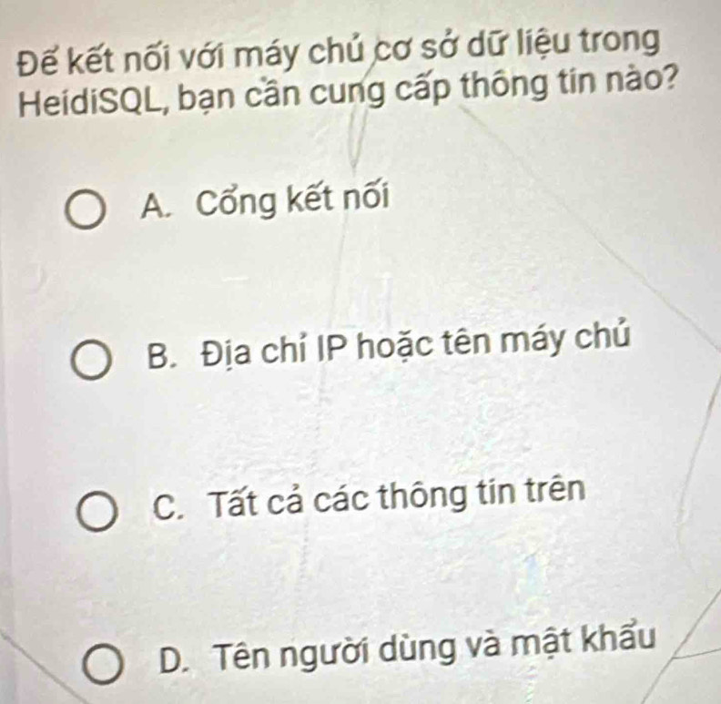 Đế kết nối với máy chủ cơ sở dữ liệu trong
HeidiSQL, bạn cần cung cấp thông tin nào?
A. Cổng kết nối
B. Địa chỉ IP hoặc tên máy chủ
C. Tất cả các thông tin trên
D. Tên người dùng và mật khẩu