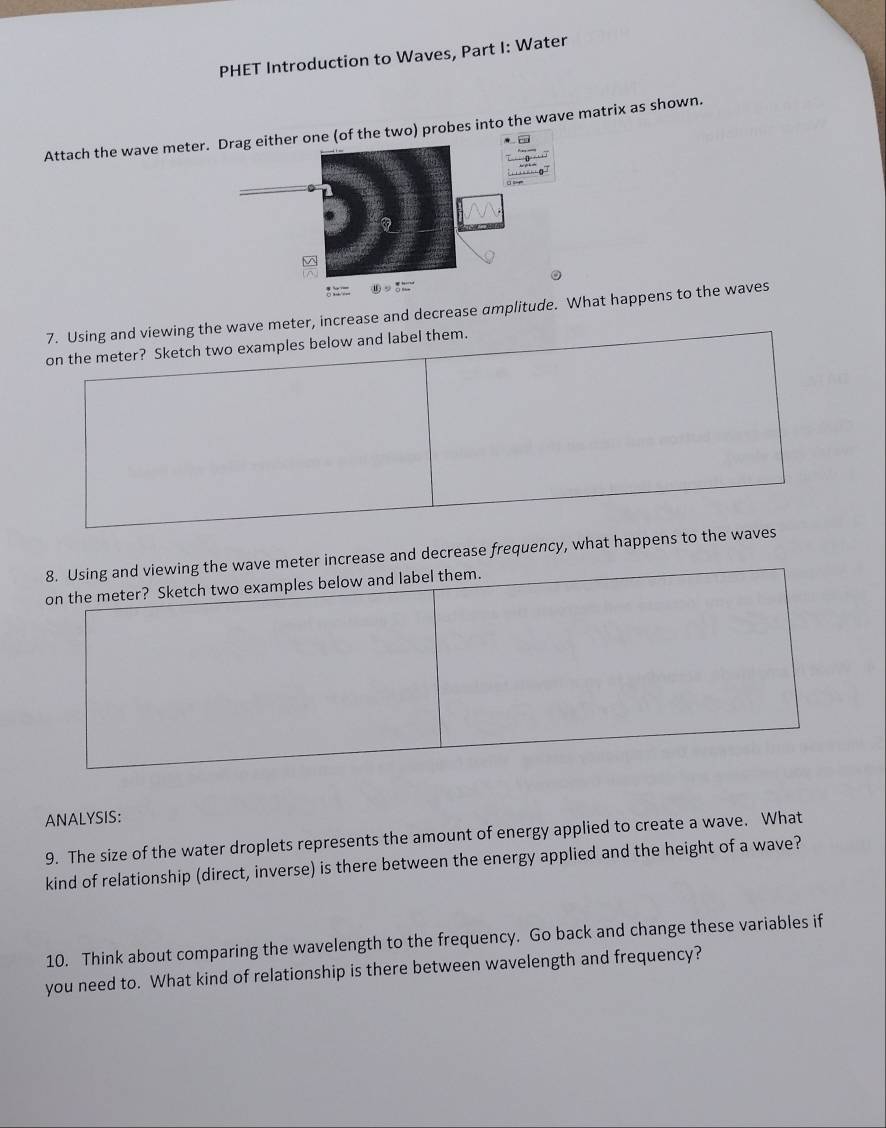 PHET Introduction to Waves, Part I: Water 
Attach the wave meter. probes into the wave matrix as shown. 
7. Using and viewing the wave meter, increase and decrease amplitude.hat happens to the waves 
on the meter? Sketch two examples below and label them. 
8. Using and viewing the wave meter increase and decrease frequency, what happens to the waves 
on the meter? Sketch two examples below and label them. 
ANALYSIS: 
9. The size of the water droplets represents the amount of energy applied to create a wave. What 
kind of relationship (direct, inverse) is there between the energy applied and the height of a wave? 
10. Think about comparing the wavelength to the frequency. Go back and change these variables if 
you need to. What kind of relationship is there between wavelength and frequency?