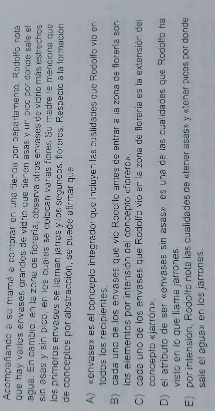 Acompañando a su mamá a comprar en una tienda por departamento, Rodolfo nota
que hay varios envases grandes de vidrio que tienen asas y un pico por donde sale el
agua. En cambio, en la zona de florería, observa otros envases de vidrio más estrechos
sin asas y sin pico, en los cuales se colocan varias flores Su madre le menciona que
los primeros envases se llaman jarras y los segundos, floreros. Respecto a la formación
de conceptos por abstracción, se puede afirmar que
A) «envase» es el concepto integrador que incluyen las cualidades que Rodolfo vio en
todos los recipientes.
B) cada uno de los envases que vio Rodolfo antes de entrar a la zona de florería son
los elementos por intensión del concepto «florero».
C) cada uno de los envases que Rodolfo vio en la zona de florería es la extensión del
concepto «jarrón».
D) el atributo de ser «envases sin asas». es una de las cualidades que Rodolfo ha
visto en lo que llama jarrones.
E) por intensión, Rodolfo nota las cualidades de «tener asas» y «tener picos por donde
sale el agua» en los jarrones.