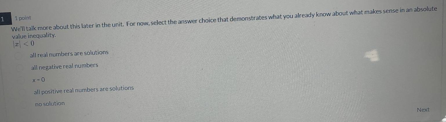 We'll talk more about this later in the unit. For now, select the answer choice that demonstrates what you already know about what makes sense in an absolute 1 point
value inequality.
|x|<0</tex>
all real numbers are solutions
all negative real numbers
x=0
all positive real numbers are solutions
no solution
Next