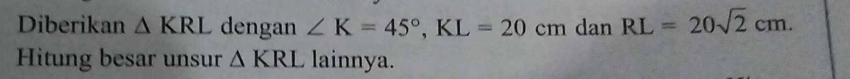 Diberikan △ KRL dengan ∠ K=45°, KL=20cm dan RL=20sqrt(2)cm. 
Hitung besar unsur △ KRL lainnya.