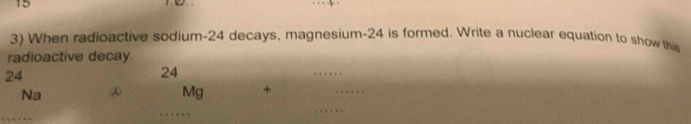 15 
3) When radioactive sodium- 24 decays, magnesium- 24 is formed. Write a nuclear equation to show this 
radioactive decay
24
24
_
Na ∞ Mg +
_ 
_ 
_ 
_ 
_