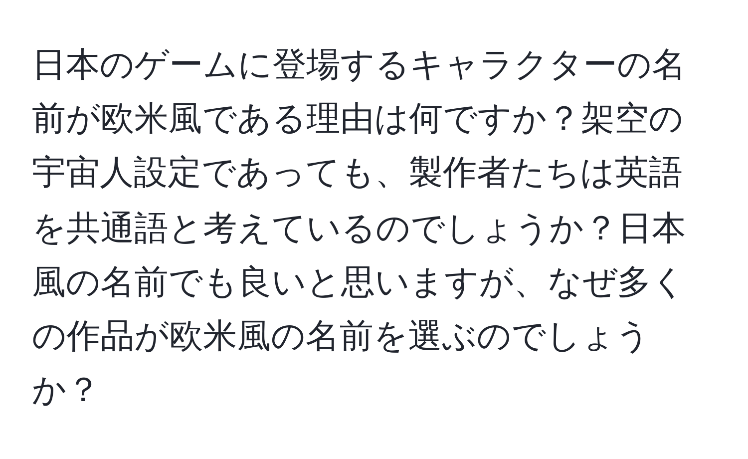 日本のゲームに登場するキャラクターの名前が欧米風である理由は何ですか？架空の宇宙人設定であっても、製作者たちは英語を共通語と考えているのでしょうか？日本風の名前でも良いと思いますが、なぜ多くの作品が欧米風の名前を選ぶのでしょうか？