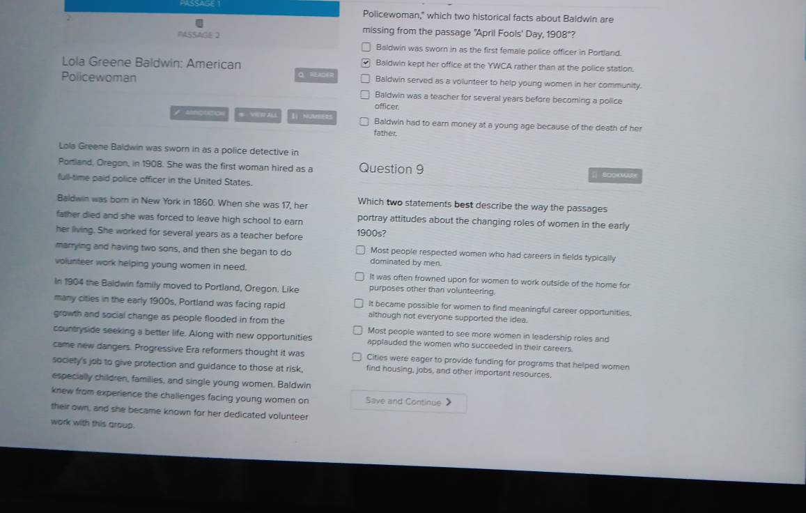 Policewoman," which two historical facts about Baldwin are
missing from the passage "April Fools' Day,
PASSAGE 2 1908° ?
Baldwin was sworn in as the first female police officer in Portland.
Lola Greene Baldwin: American Baldwin kept her office at the YWCA rather than at the police station.
Policewoman Q, READR Baldwin served as a volunteer to help young women in her community.
Baldwin was a teacher for several years before becoming a police
officer.
# VWW AL 【 NUMBIERS Baldwin had to earn money at a young age because of the death of her
father.
Lola Greene Baldwin was sworn in as a police detective in
Portland, Oregon, in 1908. She was the first woman hired as a Question 9
[] BDOKM
full-time paid police officer in the United States.
Baldwin was born in New York in 1860. When she was 17, her Which two statements best describe the way the passages
father died and she was forced to leave high school to earn portray attitudes about the changing roles of women in the early
her living. She worked for several years as a teacher before 1900s?
marrying and having two sons, and then she began to do Most people respected women who had careers in fields typically
dominated by men.
volunteer work helping young women in need. It was often frowned upon for women to work outside of the home for
In 1904 the Baldwin family moved to Portland, Oregon. Like purposes other than volunteering.
It became possible for women to find meaningful career opportunities,
many cities in the early 1900s, Portland was facing rapid although not everyone supported the idea.
growth and social change as people flooded in from the Most people wanted to see more women in leadership roles and
countryside seeking a better life. Along with new opportunities applauded the women who succeeded in their careers.
came new dangers. Progressive Era reformers thought it was Cities were eager to provide funding for programs that helped women
society's job to give protection and guidance to those at risk, find housing, jobs, and other important resources.
especially children, families, and single young women. Baldwin
knew from experience the challenges facing young women on Save and Continue 
their own, and she became known for her dedicated volunteer
work with this group.