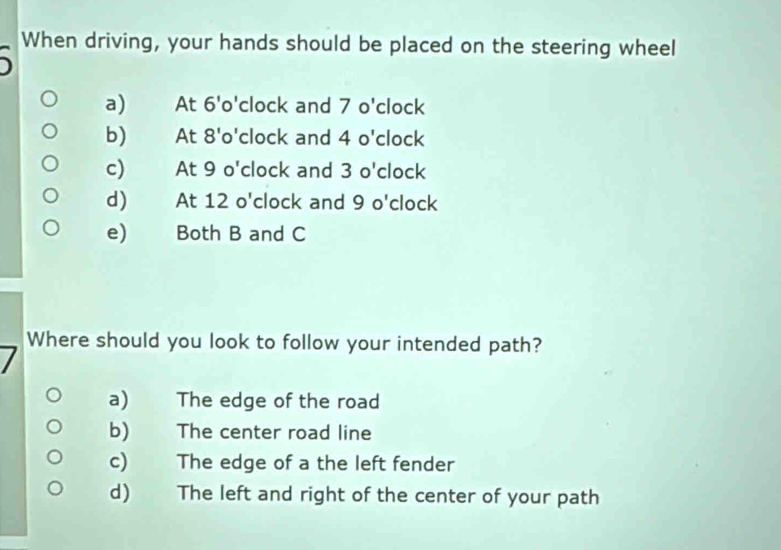 When driving, your hands should be placed on the steering wheel
a)₹ At 6'o' clock and 7 o'clock
b) At 8'o' clock and 4 o'clock
c) At 9 o'clock and 3 o'clock
d) At 12 o'clock and 9 o'clock
e) Both B and C
Where should you look to follow your intended path?
a) The edge of the road
b) The center road line
c) The edge of a the left fender
d) The left and right of the center of your path