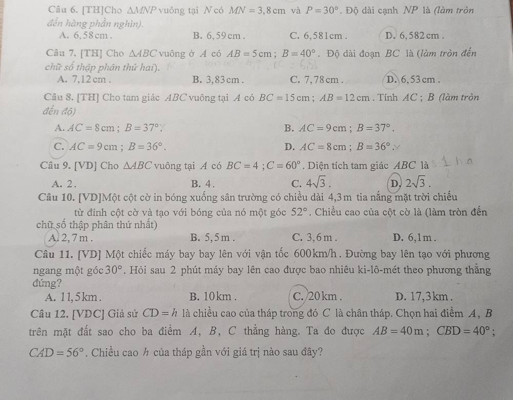 [TH]Cho △ MNP vuông tại N có MN=3,8cm và P=30°. Độ dài cạnh NP là (làm tròn
đến hàng phần nghìn).
A. 6, 58 cm . B. 6, 59 cm . C. 6,581cm . D. 6, 582 cm .
Câu 7. [TH] Cho △ ABC vuông ở A có AB=5cm;B=40°. Độ dài đoạn BC là (làm tròn đến
chữ số thập phân thứ hai).
A. 7,12 cm . B. 3, 83 cm . C. 7, 78 cm . D. 6, 53 cm .
Câu 8. [TH] Cho tam giác ABC vuông tại A có BC=15cm;AB=12cm. Tính AC ; B (làm tròn
đến độ)
A. AC=8cm;B=37°. B. AC=9cm;B=37°.
C. AC=9cm;B=36°. D. AC=8cm;B=36°.y
Câu 9. [VD] Cho △ ABC vuông tại A có BC=4;C=60°. Diện tích tam giác ABC là
A. 2. B. 4 . C. 4sqrt(3). D, 2sqrt(3).
Câu 10. [VD]Một cột cờ in bóng xuống sân trường có chiều dài 4,3m tia nắng mặt trời chiếu
từ đỉnh cột cờ và tạo với bóng của nó một góc 52°. Chiều cao của cột cờ là (làm tròn đến
chữ số thập phân thứ nhất)
A. 2, 7 m . B. 5, 5 m . C. 3, 6m . D. 6,1m .
Câu 11. [VD] Một chiếc máy bay bay lên với vận tốc 600km/h. Đường bay lên tạo với phương
ngang một góc 30°. Hỏi sau 2 phút máy bay lên cao được bao nhiêu ki-lô-mét theo phương thăng
đứng?
A. 11, 5 km . B. 10km . C. 20 km . D. 17,3km .
Câu 12. [VDC] Giả sử CD=h 1a chiều cao của tháp trong đó C là chân tháp. Chọn hai điểm A, B
trên mặt đất sao cho ba điểm A, B, C thẳng hàng. Ta đo được AB=40m;CBD=40°;
CAD=56°. Chiều cao ½ của tháp gần với giá trị nào sau đây?