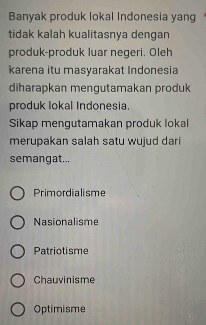 Banyak produk lokal Indonesia yang 
tidak kalah kualitasnya dengan
produk-produk luar negeri. Oleh
karena itu masyarakat Indonesia
diharapkan mengutamakan produk
produk lokal Indonesia.
Sikap mengutamakan produk lokal
merupakan salah satu wujud dari
semangat...
Primordialisme
Nasionalisme
Patriotisme
Chauvinisme
Optimisme