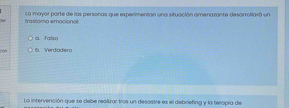 La mayor parte de las personas que experimentan una situación amenazante desarrollará un
der trastorno emocional:
a. Falso
con b. Verdadero
La intervención que se debe realizar tras un desastre es el debriefing y la terapia de