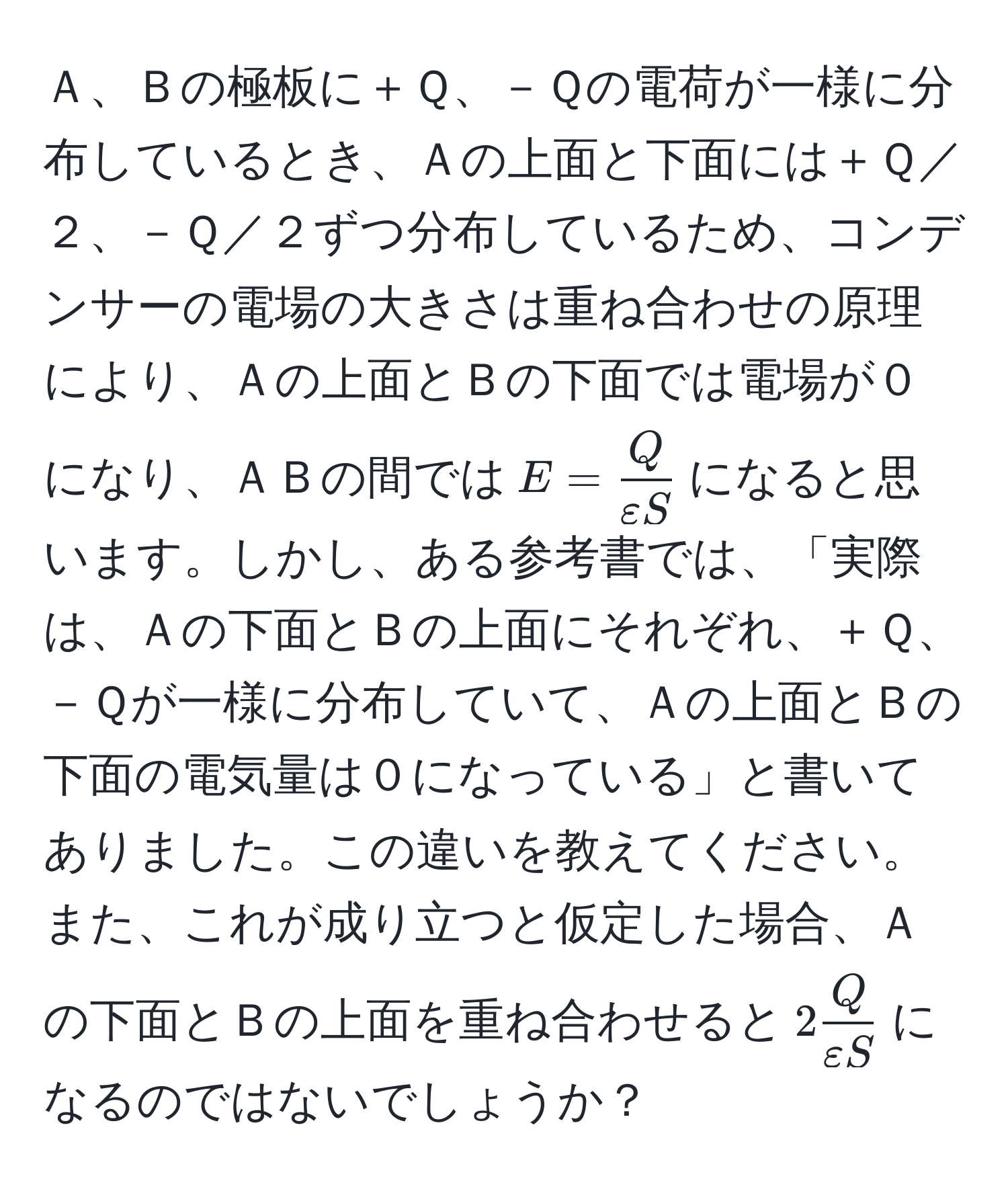 Ａ、Ｂの極板に＋Ｑ、－Ｑの電荷が一様に分布しているとき、Ａの上面と下面には＋Ｑ／２、－Ｑ／２ずつ分布しているため、コンデンサーの電場の大きさは重ね合わせの原理により、Ａの上面とＢの下面では電場が０になり、ＡＢの間では$E =  Q/varepsilon S $になると思います。しかし、ある参考書では、「実際は、Ａの下面とＢの上面にそれぞれ、＋Ｑ、－Ｑが一様に分布していて、Ａの上面とＢの下面の電気量は０になっている」と書いてありました。この違いを教えてください。また、これが成り立つと仮定した場合、Ａの下面とＢの上面を重ね合わせると$2 Q/varepsilon S $になるのではないでしょうか？