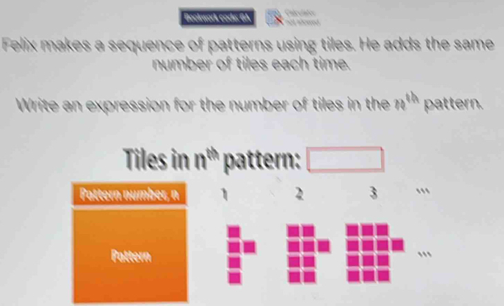 Bockwork code: GA Calcolates 
Felix makes a sequence of patterns using tiles. He adds the same 
number of tiles each time. 
Write an expression for the number of tiles in the n'" pattern. 
Tiles in nº pattern: □ 
Pattern number, n 2 3
Pattern ..