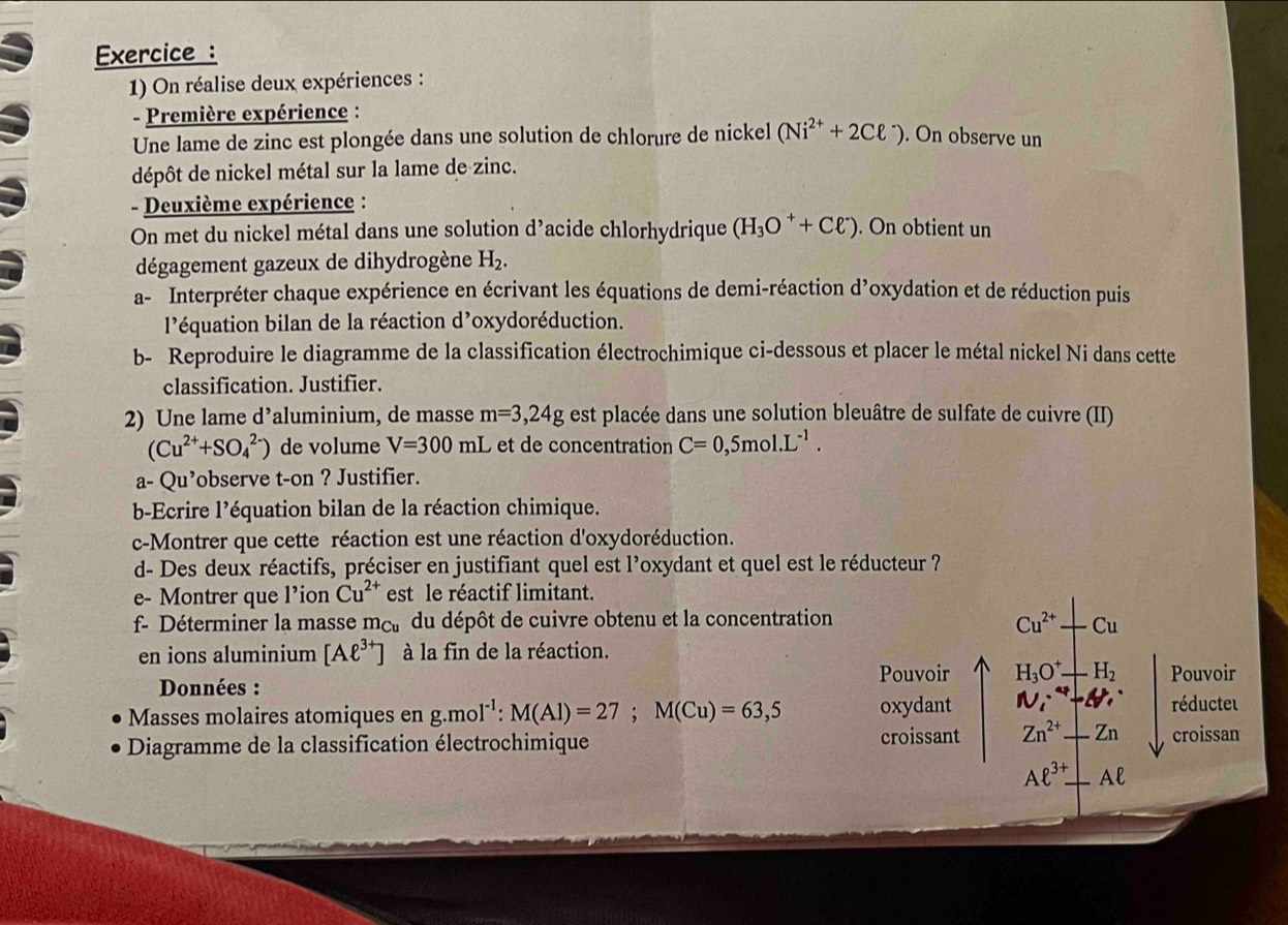 Exercice :
1) On réalise deux expériences :
- Première expérience :
Une lame de zinc est plongée dans une solution de chlorure de nickel (Ni^(2+)+2Cell^-). On observe un
dépôt de nickel métal sur la lame de zinc.
- Deuxième expérience :
On met du nickel métal dans une solution d’acide chlorhydrique (H_3O^++Cell^-). On obtient un
dégagement gazeux de dihydrogène H_2.
a- Interpréter chaque expérience en écrivant les équations de demi-réaction d’oxydation et de réduction puis
l'équation bilan de la réaction d'oxydoréduction.
b- Reproduire le diagramme de la classification électrochimique ci-dessous et placer le métal nickel Ni dans cette
classification. Justifier.
2) Une lame d’aluminium, de masse m=3,24g est placée dans une solution bleuâtre de sulfate de cuivre (II)
(Cu^(2+)+SO_4^((2-)) de volume V=300 mL et de concentration C=0,5mol.L^-1).
a- Qu’observe t-on ? Justifier.
b-Ecrire l'équation bilan de la réaction chimique.
c-Montrer que cette réaction est une réaction d'oxydoréduction.
d- Des deux réactifs, préciser en justifiant quel est l'oxydant et quel est le réducteur ?
e- Montrer que l’ion Cu^(2+) est le réactif limitant.
f- Déterminer la masse mc du dépôt de cuivre obtenu et la concentration Cu^(2+) Cu
en ions aluminium [Aell^(3+)] à la fin de la réaction.
Pouvoir H_3O^+ H_2 Pouvoir
Données :
Masses molaires atomiques en g.mol^(-1):M(Al)=27;M(Cu)=63,5 oxydant Ni^i^4- -4, réducteu
Diagramme de la classification électrochimique croissant Zn^(2+)+Zn croissan
Aell^(3+)⊥ Aell