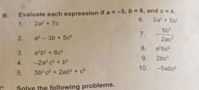 Evaluate each expression if a=-3, b=6 , and c=4. 
6. 2a^3+5b^2
1. 2a^2+7c
2. a^2-3b+5c^2
7. - 8b^3/2ac^2 
8. a^3bc^2
3. a^3b^2+6c^2
9. 2bc^3
4. -2a^3c^2+b^3
10. 
5. 3b^3c^2+2ab^2+c^2 -5abc^2
C Solve the following problems.