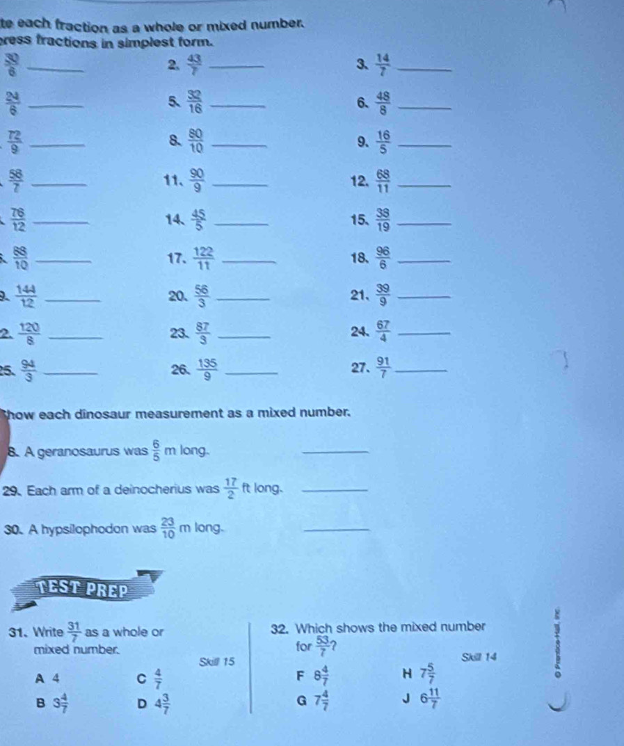 te each fraction as a whole or mixed number.
ress fractions in simplest form.
 30/6  _
2.  43/7  _3、  14/7  _
_  24/6 
5、  32/16  _  48/8  _
6.
 72/9  _
8.  80/10  _  16/5  _
9.
 58/7  __12.  68/11  _
11.  90/9 
 76/12  __15.  38/19  _
14、  45/5 
 88/10  _17.  122/11  _18.  96/6  _
_  144/12 
20.  56/3  _21、  39/9  _
2.  120/8  _23.  87/3  _24.  67/4  _
25.  94/3  _26.  135/9  _27.  91/7  _
Show each dinosaur measurement as a mixed number.
8. A geranosaurus was  6/5 m long.
_
29. Each arm of a deinocherius was  17/2  long._
30. A hypsilophodon was  23/10 m long.
_
TEST PREP
31. Write  31/7  as a whole or 32. Which shows the mixed number
Skill 15 Skill 14 3
mixed number. for  53/7  ?
A 4 C  4/7  8 4/7  H 7 5/7 
F
B 3 4/7  D 4 3/7  7 4/7  J 6 11/7 
G