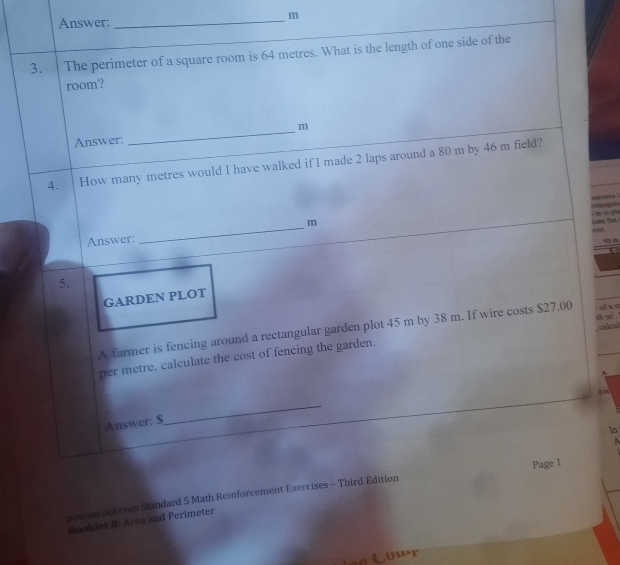 Answer: 
_ m
3. The perimeter of a square room is 64 metres. What is the length of one side of the 
room?
m
Answer: 
_ 
4. How many metres would I have walked if I made 2 laps around a 80 m by 46 m field? 

is to . 
Answer: _m  m 
5. 
GARDEN PLOT 
A farmer is fencing around a rectangular garden plot 45 m by 38 m. If wire costs $27.00 : ofa o 
per metre, calculate the cost of fencing the garden. 8m^2. 
、
5 m
Answer: $ 
_ 
In 
pennacool.com Standard 5 Math Reinforcement Exercises - Third Edition Page 1 
Booklet 8: Area and Perimeter 
(ur