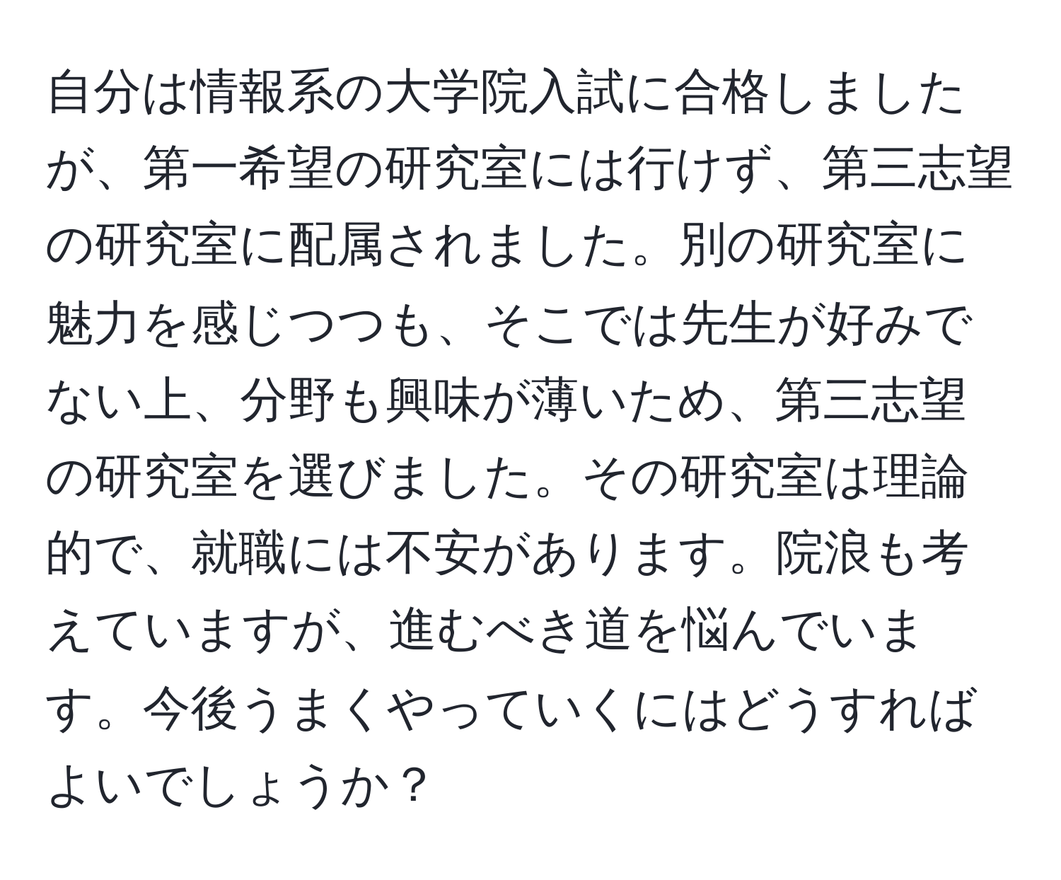 自分は情報系の大学院入試に合格しましたが、第一希望の研究室には行けず、第三志望の研究室に配属されました。別の研究室に魅力を感じつつも、そこでは先生が好みでない上、分野も興味が薄いため、第三志望の研究室を選びました。その研究室は理論的で、就職には不安があります。院浪も考えていますが、進むべき道を悩んでいます。今後うまくやっていくにはどうすればよいでしょうか？