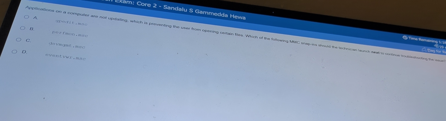 A. gpedit.msc
m Exam: Core 2 - Sandalu S Gammedda Hewa O Time Remaining 1:18
B. perfmon.msc
Applications on a computer are not updating, which is preventing the user from opening certain files. Which of the following MMC snap-ins should the technician launch next to continue troubleshooting the issue
C. devmgmt.msc

Elag for R
D. eventvwr.msc