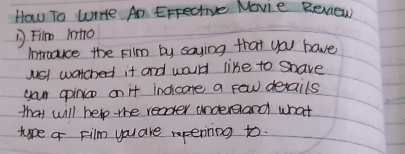 How To WrHte An Errective Novie Review 
Fim into 
Introduce the Film by saying that you have 
jst watched it and would like to Shave 
your opinion on it indicate a few details 
that will help the reader understand what 
tupe a Film you are repenning to.