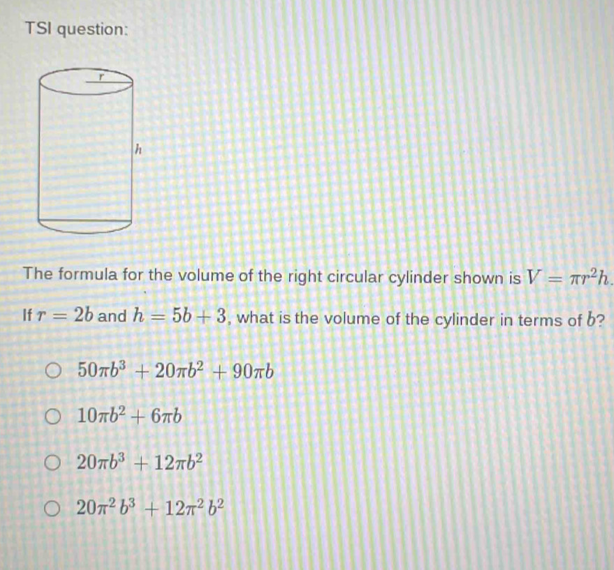 TSI question:
The formula for the volume of the right circular cylinder shown is V=π r^2h. 
If r=2b and h=5b+3 , what is the volume of the cylinder in terms of b?
50π b^3+20π b^2+90π b
10π b^2+6π b
20π b^3+12π b^2
20π^2b^3+12π^2b^2