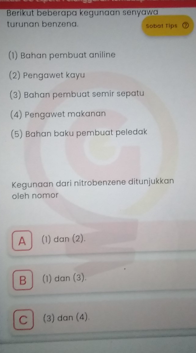 Berikut beberapa kegunaan senyawa
turunan benzena. Sobat Tips
(1) Bahan pembuat aniline
(2) Pengawet kayu
(3) Bahan pembuat semir sepatu
(4) Pengawet makanan
(5) Bahan baku pembuat peledak
Kegunaan dari nitrobenzene ditunjukkan
oleh nomor
A (1) dan (2).
B (1) dan (3).
C│ (3) dan (4).